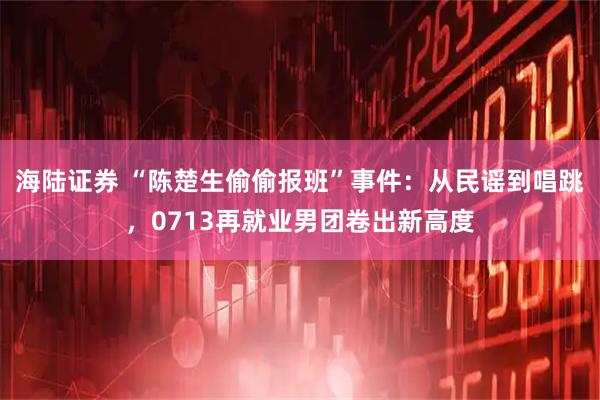海陆证券 “陈楚生偷偷报班”事件：从民谣到唱跳，0713再就业男团卷出新高度