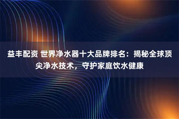 益丰配资 世界净水器十大品牌排名：揭秘全球顶尖净水技术，守护家庭饮水健康