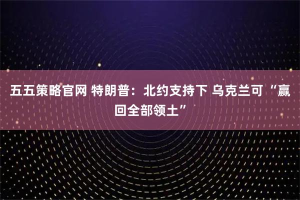 五五策略官网 特朗普：北约支持下 乌克兰可 “赢回全部领土”