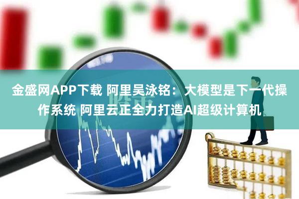 金盛网APP下载 阿里吴泳铭：大模型是下一代操作系统 阿里云正全力打造AI超级计算机