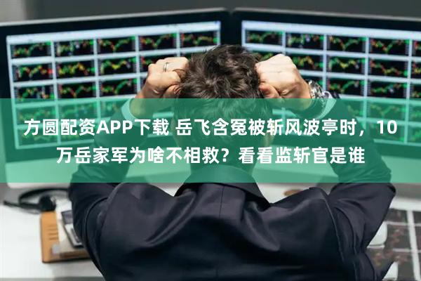 方圆配资APP下载 岳飞含冤被斩风波亭时，10万岳家军为啥不相救？看看监斩官是谁