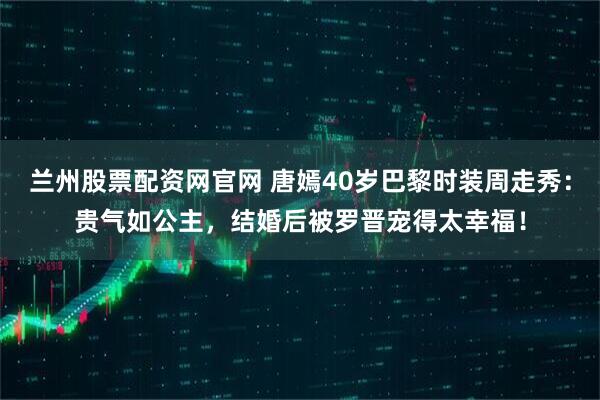 兰州股票配资网官网 唐嫣40岁巴黎时装周走秀：贵气如公主，结婚后被罗晋宠得太幸福！