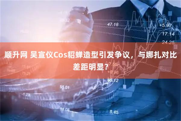 顺升网 吴宣仪Cos貂蝉造型引发争议，与娜扎对比差距明显？