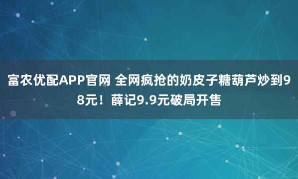 富农优配APP官网 全网疯抢的奶皮子糖葫芦炒到98元！薛记9.9元破局开售