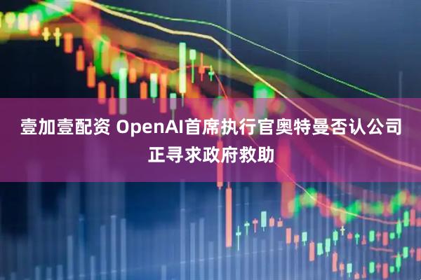 壹加壹配资 OpenAI首席执行官奥特曼否认公司正寻求政府救助