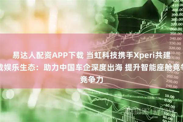 易达人配资APP下载 当虹科技携手Xperi共建车载娱乐生态：助力中国车企深度出海 提升智能座舱竞争力