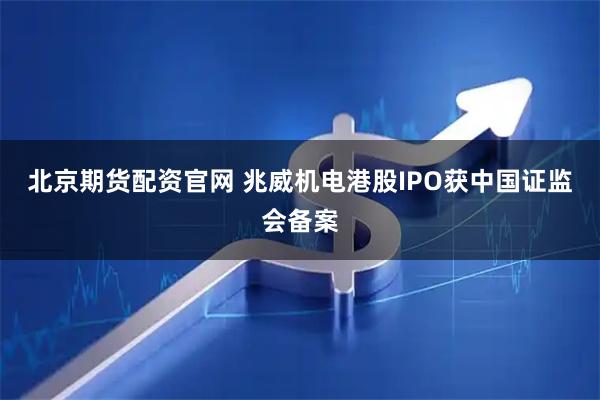 北京期货配资官网 兆威机电港股IPO获中国证监会备案