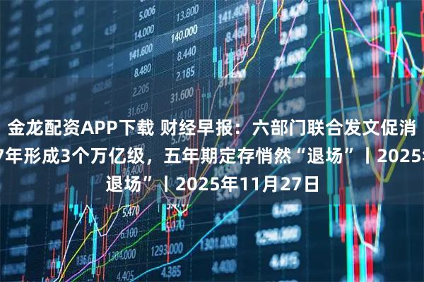 金龙配资APP下载 财经早报：六部门联合发文促消费！到2027年形成3个万亿级，五年期定存悄然“退场”丨2025年11月27日