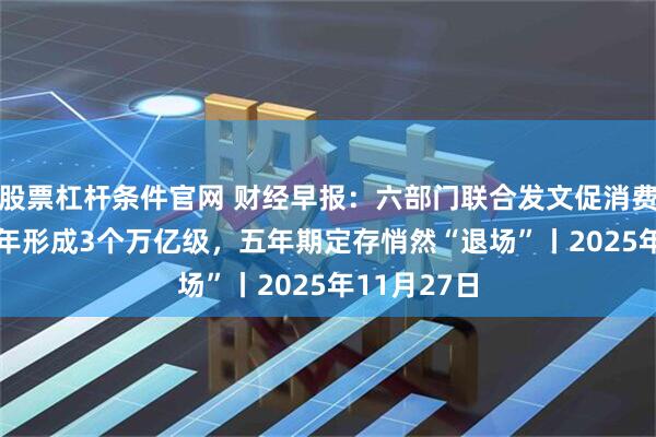 股票杠杆条件官网 财经早报：六部门联合发文促消费！到2027年形成3个万亿级，五年期定存悄然“退场”丨2025年11月27日