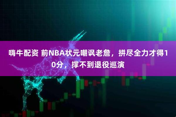 嗨牛配资 前NBA状元嘲讽老詹，拼尽全力才得10分，撑不到退役巡演