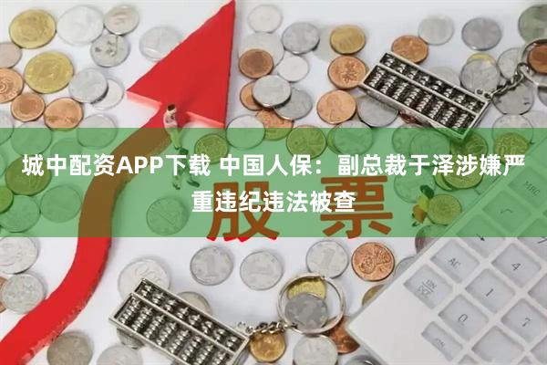城中配资APP下载 中国人保：副总裁于泽涉嫌严重违纪违法被查