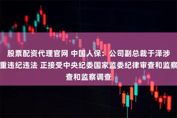 股票配资代理官网 中国人保：公司副总裁于泽涉嫌严重违纪违法 正接受中央纪委国家监委纪律审查和监察调查