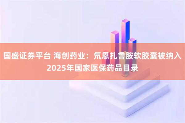 国盛证券平台 海创药业：氘恩扎鲁胺软胶囊被纳入2025年国家医保药品目录