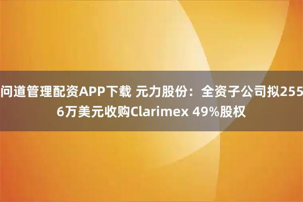 问道管理配资APP下载 元力股份：全资子公司拟2556万美元收购Clarimex 49%股权