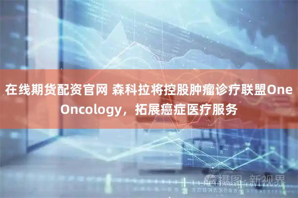 在线期货配资官网 森科拉将控股肿瘤诊疗联盟OneOncology，拓展癌症医疗服务