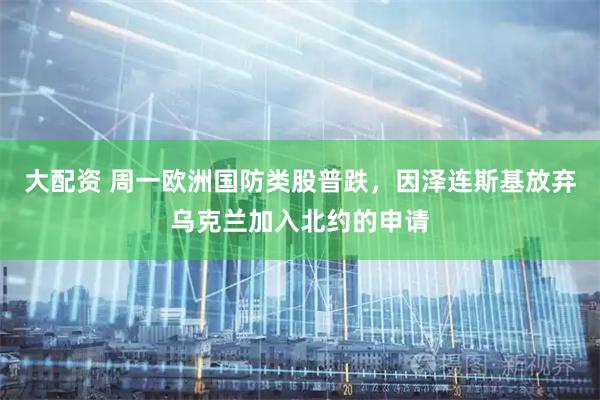 大配资 周一欧洲国防类股普跌，因泽连斯基放弃乌克兰加入北约的申请