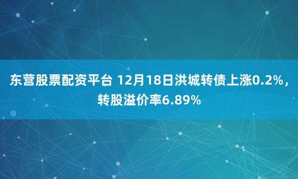 东营股票配资平台 12月18日洪城转债上涨0.2%，转股溢价率6.89%