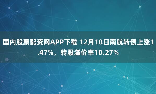 国内股票配资网APP下载 12月18日南航转债上涨1.47%，转股溢价率10.27%