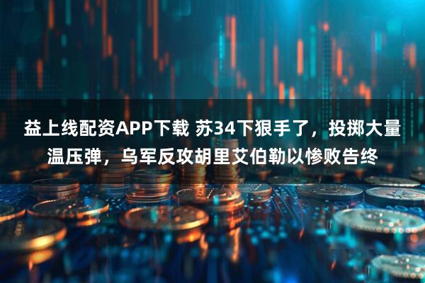 益上线配资APP下载 苏34下狠手了，投掷大量温压弹，乌军反攻胡里艾伯勒以惨败告终