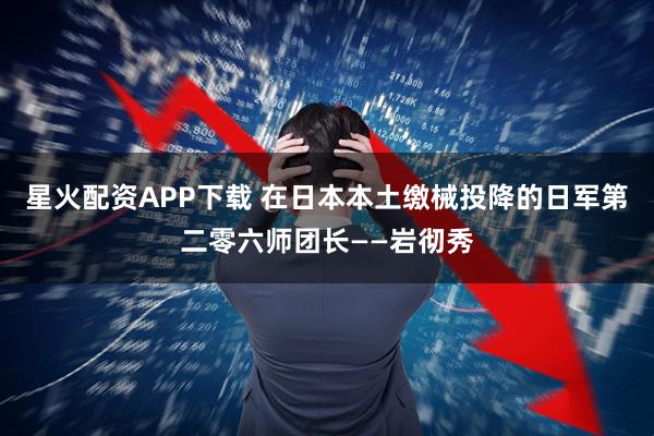 星火配资APP下载 在日本本土缴械投降的日军第二零六师团长——岩彻秀