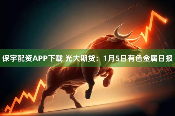 保宇配资APP下载 光大期货：1月5日有色金属日报