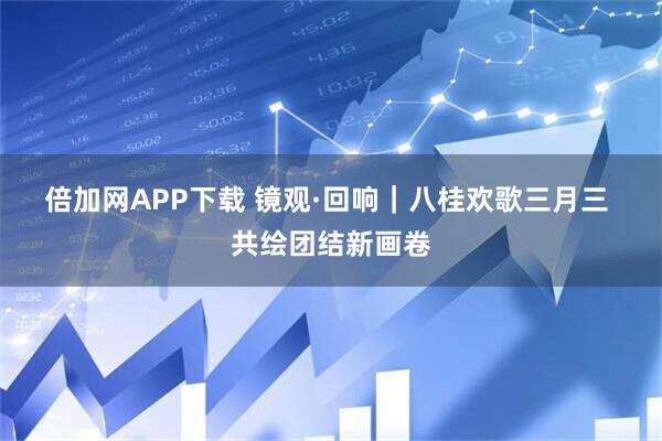 倍加网APP下载 镜观·回响｜八桂欢歌三月三 共绘团结新画卷