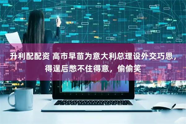 升利配配资 高市早苗为意大利总理设外交巧思，得逞后憋不住得意，偷偷笑