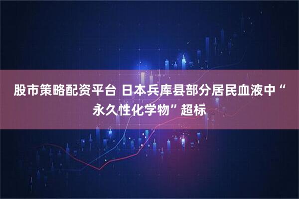 股市策略配资平台 日本兵库县部分居民血液中“永久性化学物”超标