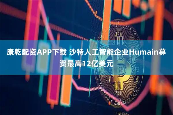 康乾配资APP下载 沙特人工智能企业Humain募资最高12亿美元