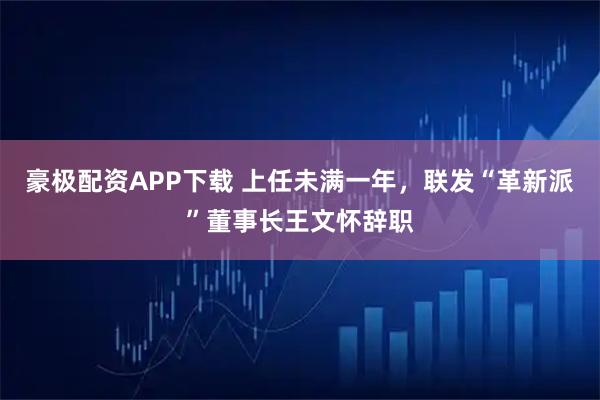 豪极配资APP下载 上任未满一年，联发“革新派”董事长王文怀辞职