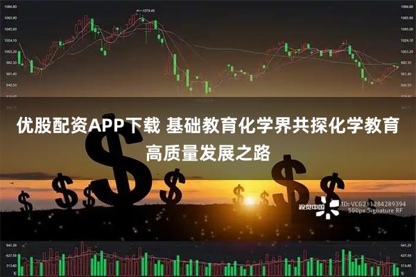 优股配资APP下载 基础教育化学界共探化学教育高质量发展之路
