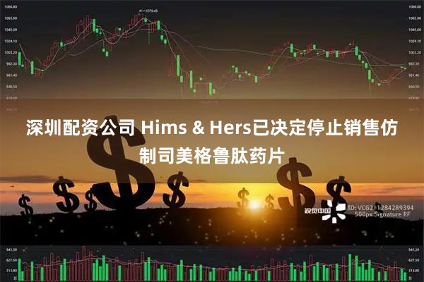 深圳配资公司 Hims & Hers已决定停止销售仿制司美格鲁肽药片