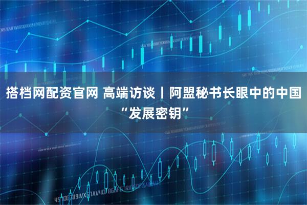搭档网配资官网 高端访谈丨阿盟秘书长眼中的中国“发展密钥”